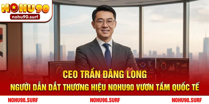 CEO Trần Đăng Long – Người Dẫn Dắt Thương Hiệu Nohu90 Vươn Tầm Quốc Tế